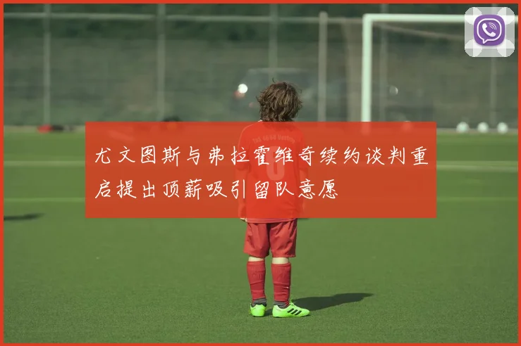 尤文图斯与弗拉霍维奇续约谈判重启提出顶薪吸引留队意愿