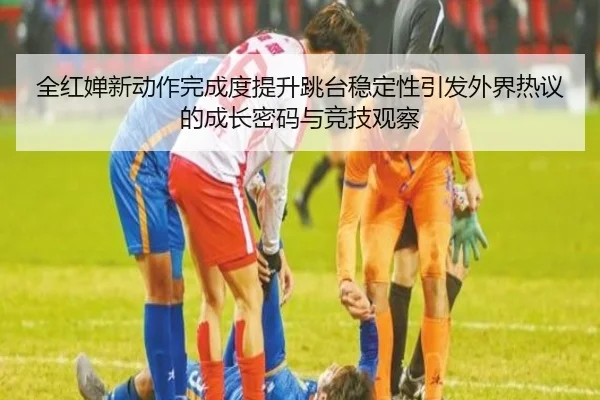 全红婵新动作完成度提升跳台稳定性引发外界热议的成长密码与竞技观察