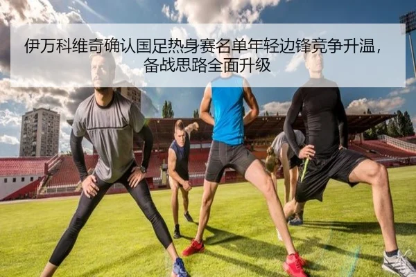 伊万科维奇确认国足热身赛名单年轻边锋竞争升温，备战思路全面升级