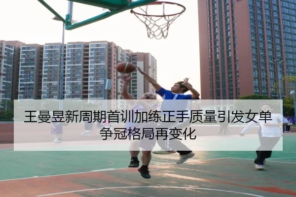 王曼昱新周期首训加练正手质量引发女单争冠格局再变化