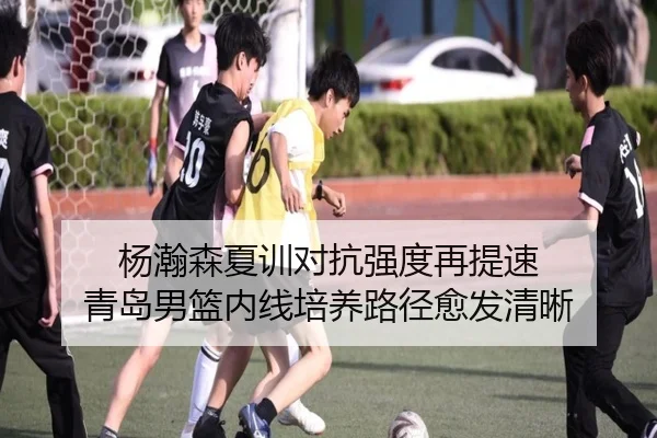 杨瀚森夏训对抗强度再提速 青岛男篮内线培养路径愈发清晰
