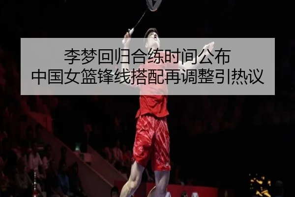 李梦回归合练时间公布 中国女篮锋线搭配再调整引热议