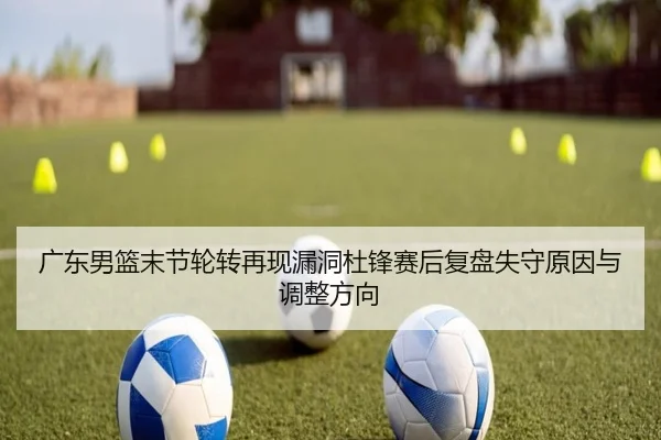 广东男篮末节轮转再现漏洞杜锋赛后复盘失守原因与调整方向