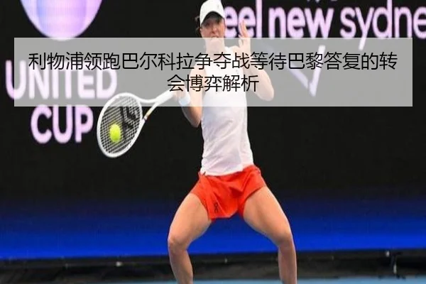 利物浦领跑巴尔科拉争夺战等待巴黎答复的转会博弈解析