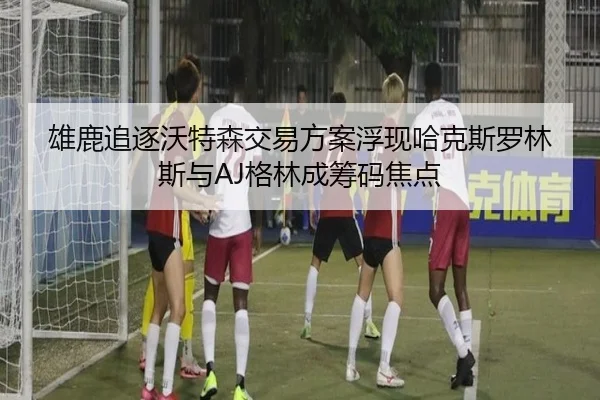 雄鹿追逐沃特森交易方案浮现哈克斯罗林斯与AJ格林成筹码焦点