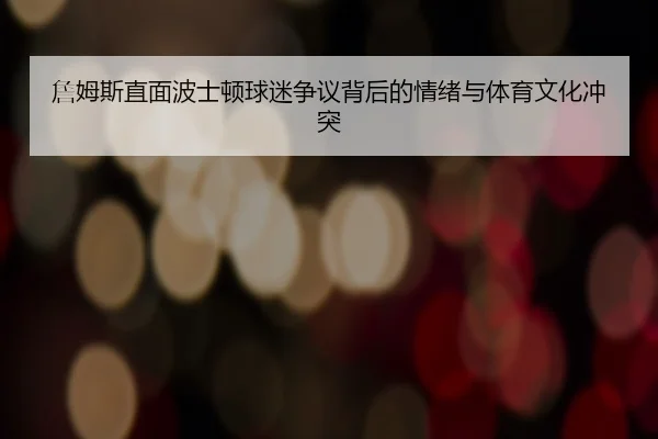 詹姆斯直面波士顿球迷争议背后的情绪与体育文化冲突