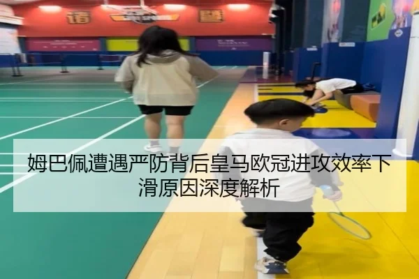 姆巴佩遭遇严防背后皇马欧冠进攻效率下滑原因深度解析