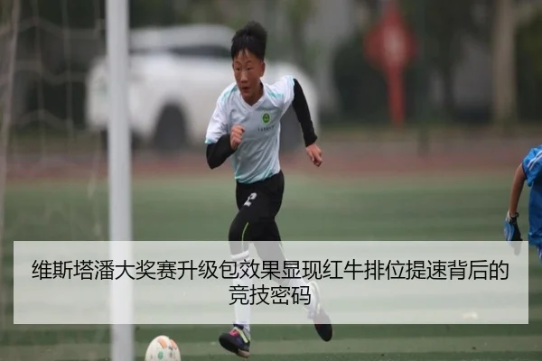 维斯塔潘大奖赛升级包效果显现红牛排位提速背后的竞技密码