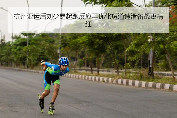 杭州亚运后刘少昂起跑反应再优化短道速滑备战更精细